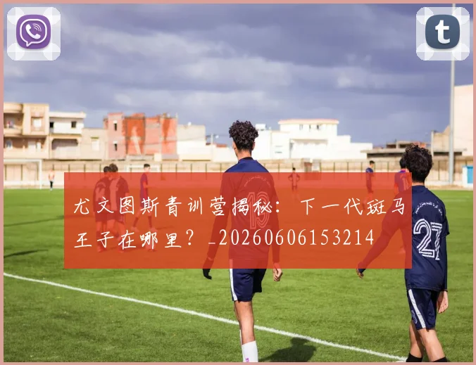 尤文图斯青训营揭秘:下一代斑马王子在哪里?_20260606153214