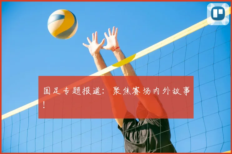 国足专题报道:聚焦赛场内外故事!