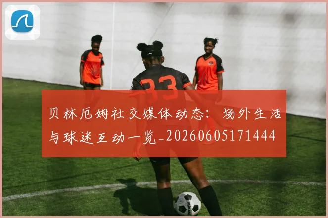 贝林厄姆社交媒体动态:场外生活与球迷互动一览_20260605171444