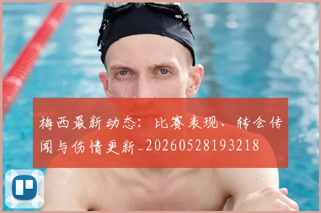 梅西最新动态：比赛表现、转会传闻与伤情更新_20260528193218