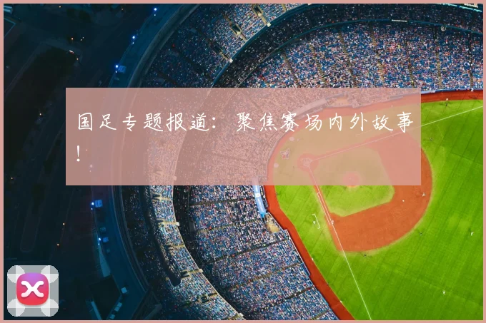 国足专题报道:聚焦赛场内外故事!